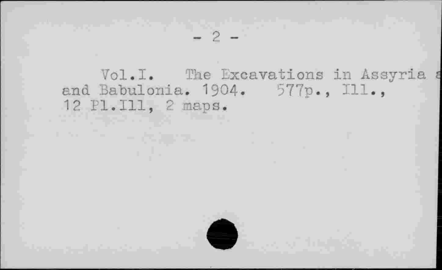 ﻿- 2 -
Vol.I. The Excavations in Assyria and. Babulonia. 1904.	577p., 111.,
12 Pl.Ill, 2 maps.